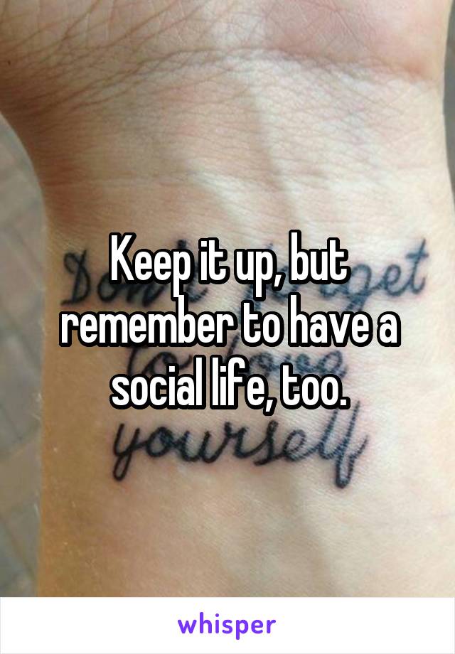 Keep it up, but remember to have a social life, too.