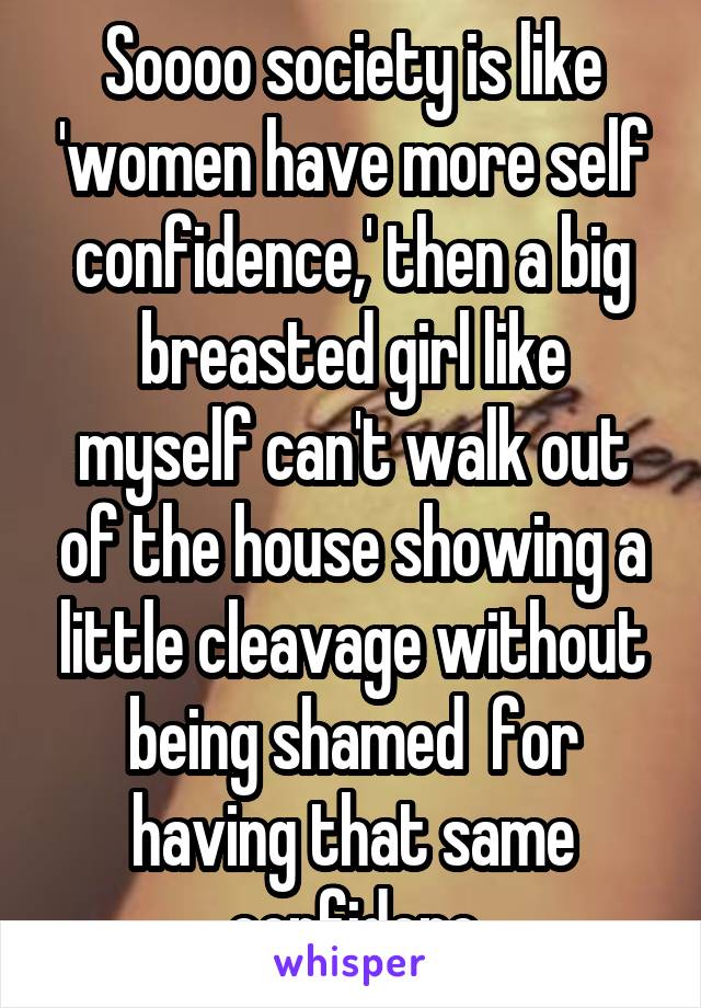 Soooo society is like 'women have more self confidence,' then a big breasted girl like myself can't walk out of the house showing a little cleavage without being shamed  for having that same confidenc