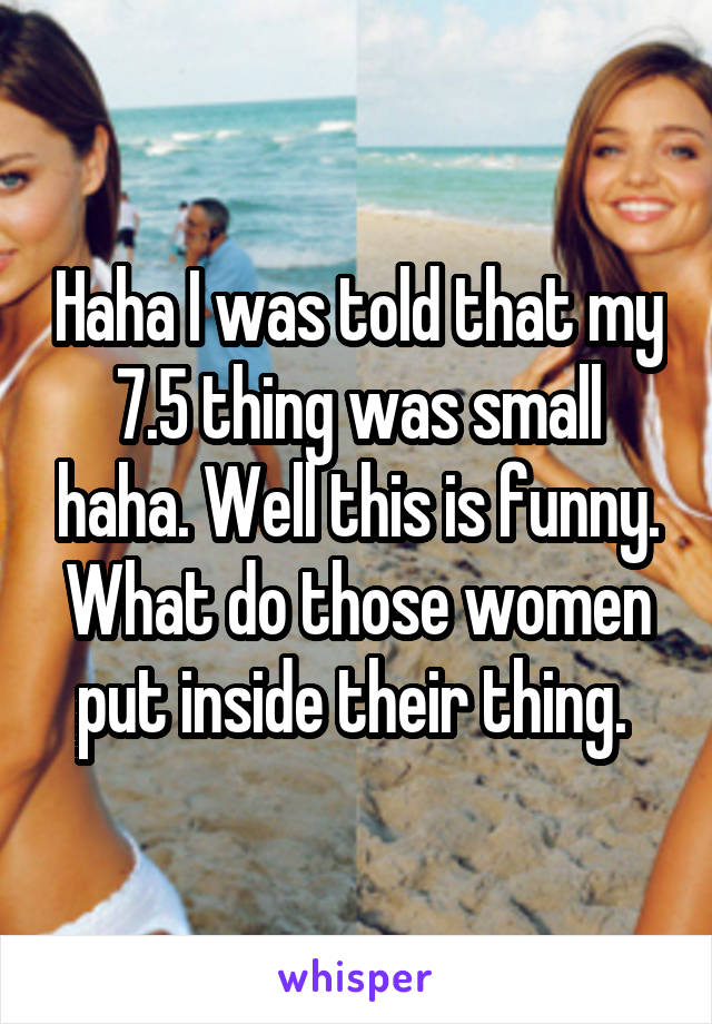 Haha I was told that my 7.5 thing was small haha. Well this is funny. What do those women put inside their thing. 