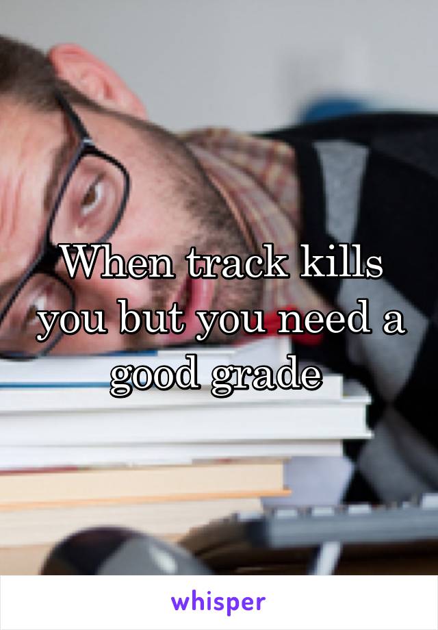 When track kills you but you need a good grade 