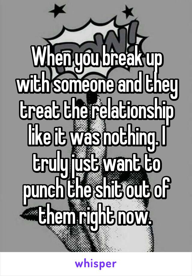 When you break up with someone and they treat the relationship like it was nothing. I truly just want to punch the shit out of them right now. 