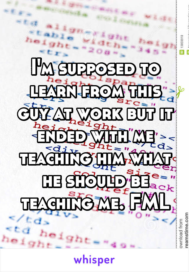 I'm supposed to learn from this guy at work but it ended with me teaching him what he should be teaching me. FML