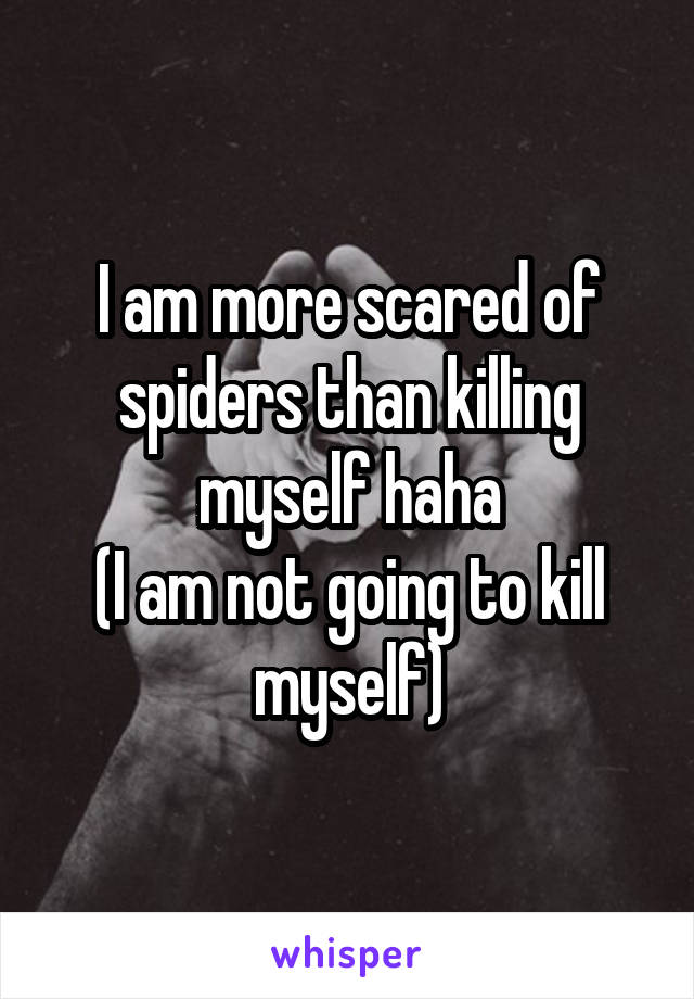 I am more scared of spiders than killing myself haha
(I am not going to kill myself)