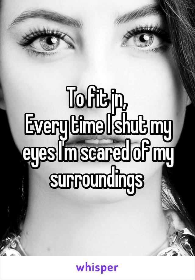 To fit jn, 
Every time I shut my eyes I'm scared of my surroundings 