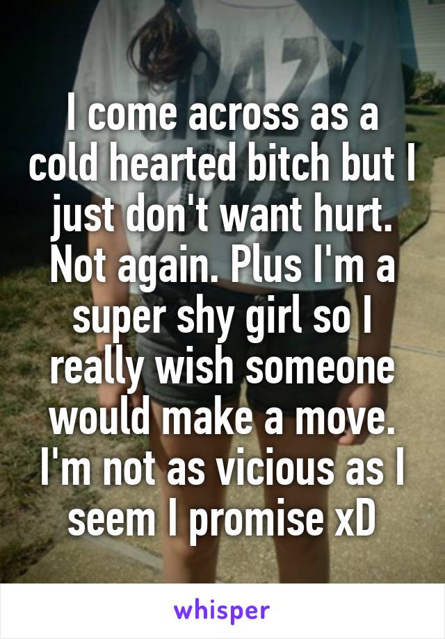 I come across as a cold hearted bitch but I just don't want hurt. Not again. Plus I'm a super shy girl so I really wish someone would make a move. I'm not as vicious as I seem I promise xD