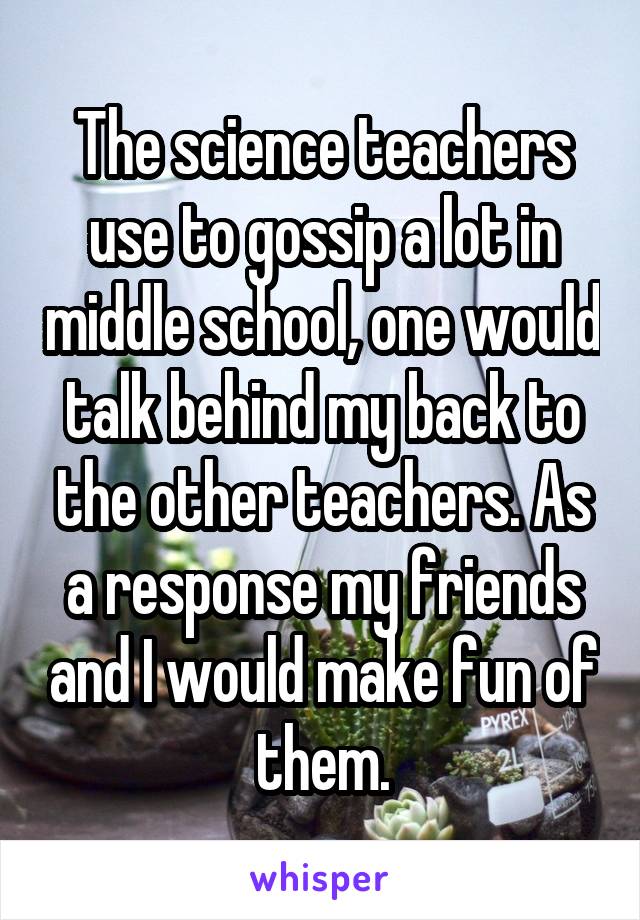 The science teachers use to gossip a lot in middle school, one would talk behind my back to the other teachers. As a response my friends and I would make fun of them.