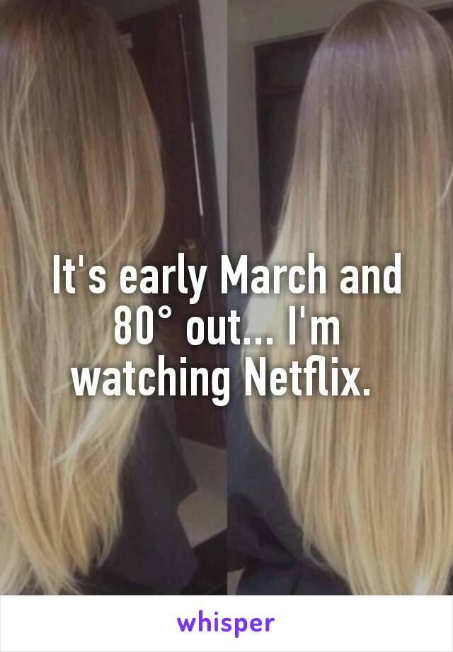 It's early March and 80° out... I'm watching Netflix. 