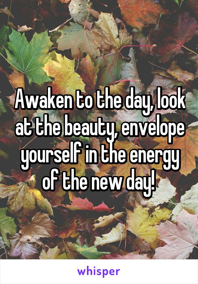 Awaken to the day, look at the beauty, envelope yourself in the energy of the new day! 