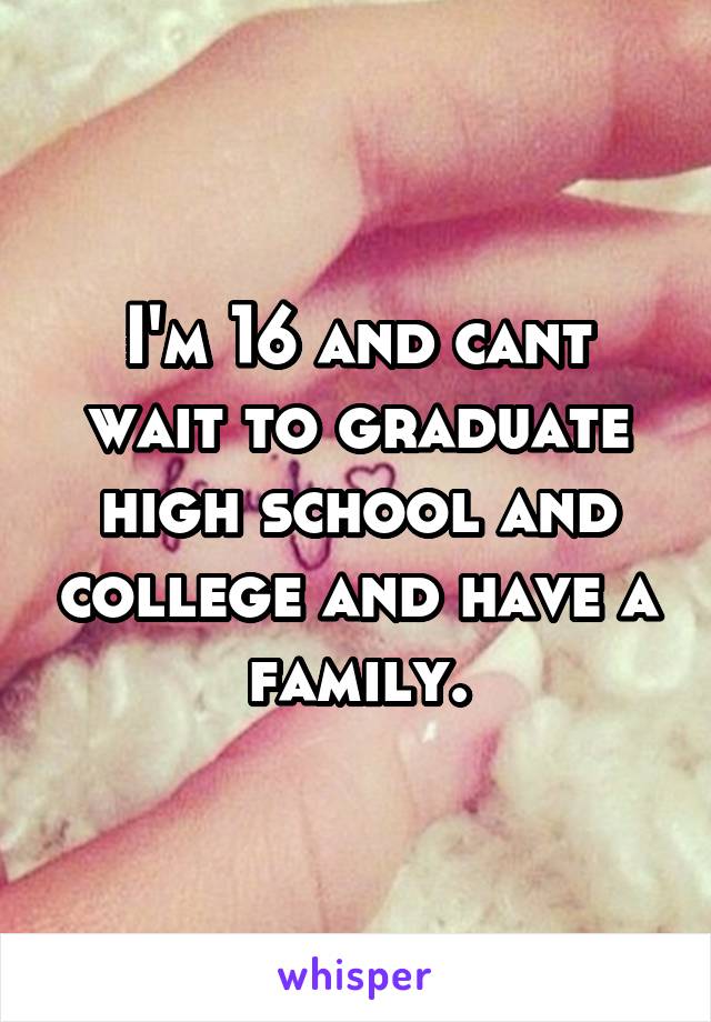 I'm 16 and cant wait to graduate high school and college and have a family.