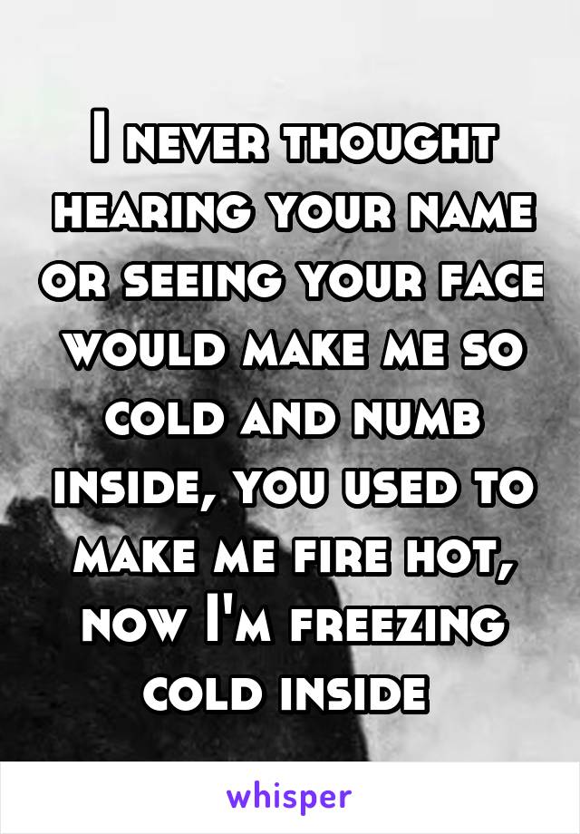 I never thought hearing your name or seeing your face would make me so cold and numb inside, you used to make me fire hot, now I'm freezing cold inside 