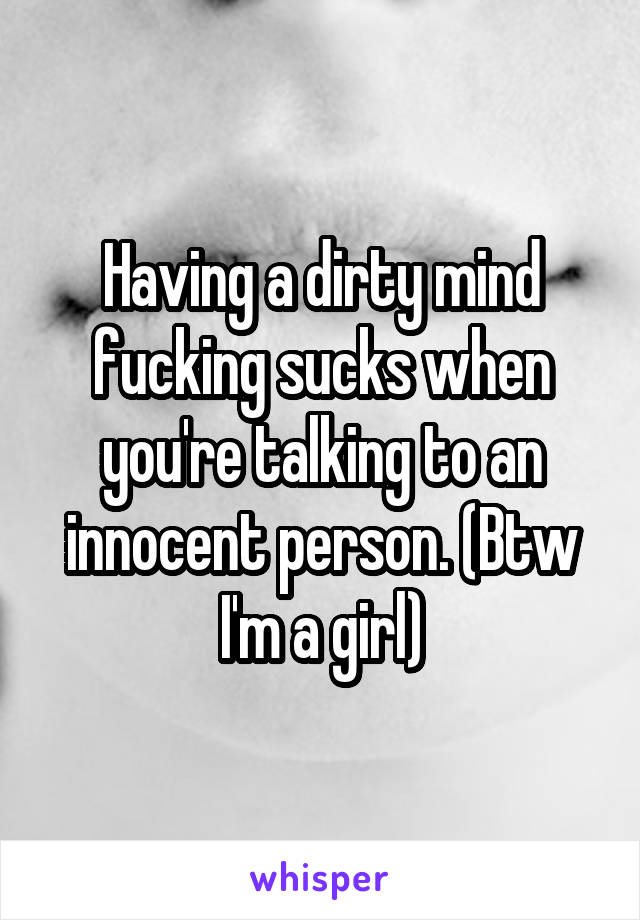 Having a dirty mind fucking sucks when you're talking to an innocent person. (Btw I'm a girl)