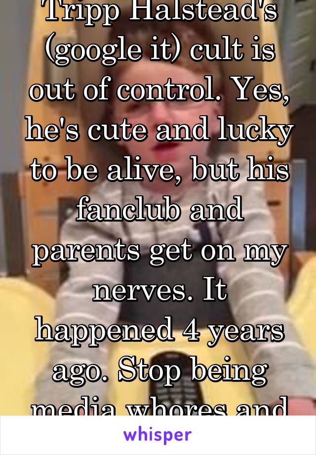 Tripp Halstead's (google it) cult is out of control. Yes, he's cute and lucky to be alive, but his fanclub and parents get on my nerves. It happened 4 years ago. Stop being media whores and moochers! 