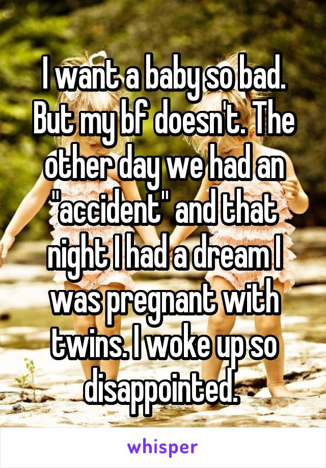 I want a baby so bad. But my bf doesn't. The other day we had an "accident" and that night I had a dream I was pregnant with twins. I woke up so disappointed. 