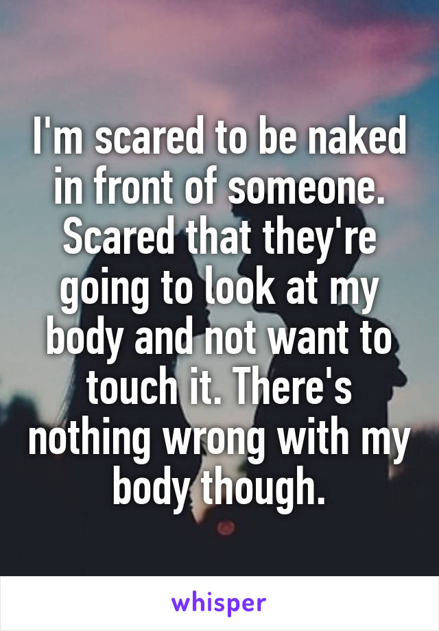 I'm scared to be naked in front of someone. Scared that they're going to look at my body and not want to touch it. There's nothing wrong with my body though.