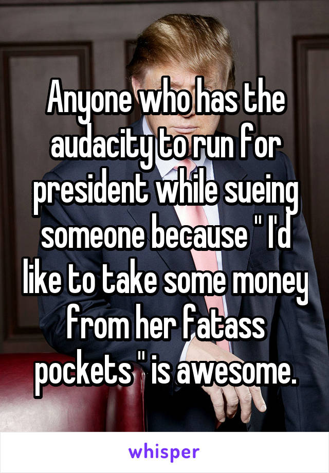 Anyone who has the audacity to run for president while sueing someone because " I'd like to take some money from her fatass pockets " is awesome.