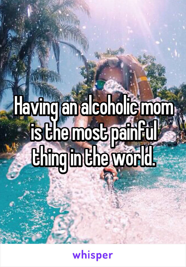 Having an alcoholic mom is the most painful thing in the world.