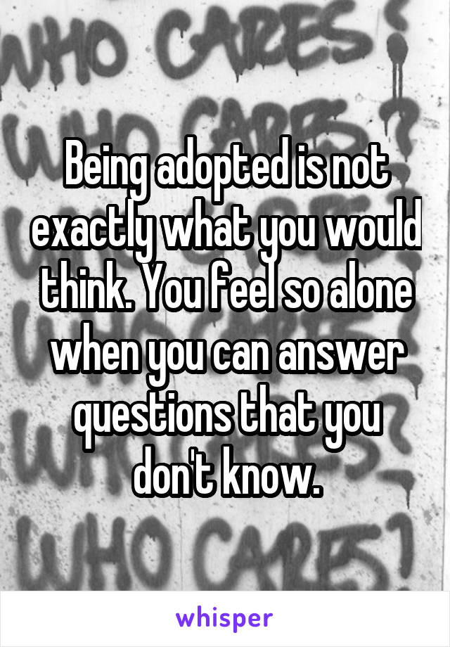 Being adopted is not exactly what you would think. You feel so alone when you can answer questions that you don't know.