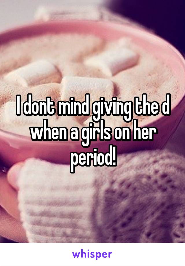 I dont mind giving the d when a girls on her period!