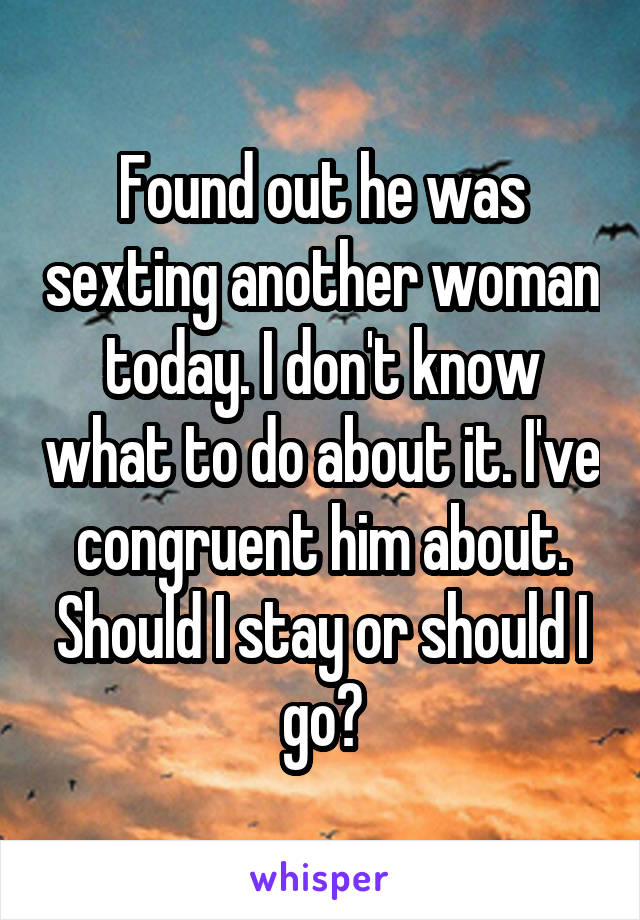 Found out he was sexting another woman today. I don't know what to do about it. I've congruent him about. Should I stay or should I go?