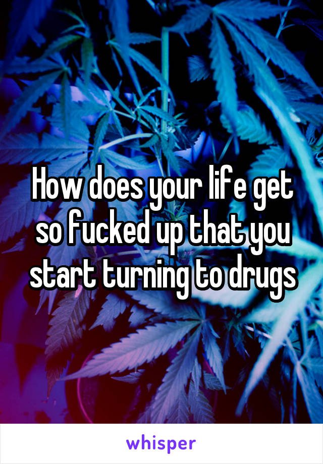 How does your life get so fucked up that you start turning to drugs