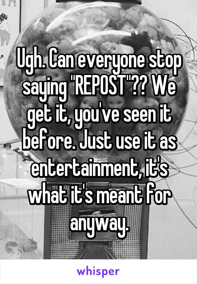 Ugh. Can everyone stop saying "REPOST"?? We get it, you've seen it before. Just use it as entertainment, it's what it's meant for anyway.