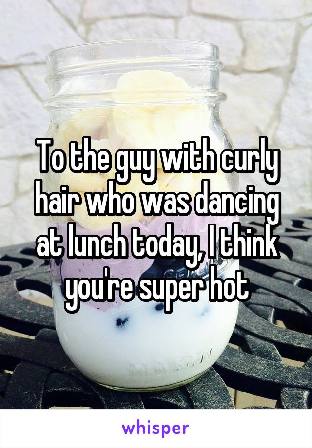 To the guy with curly hair who was dancing at lunch today, I think you're super hot