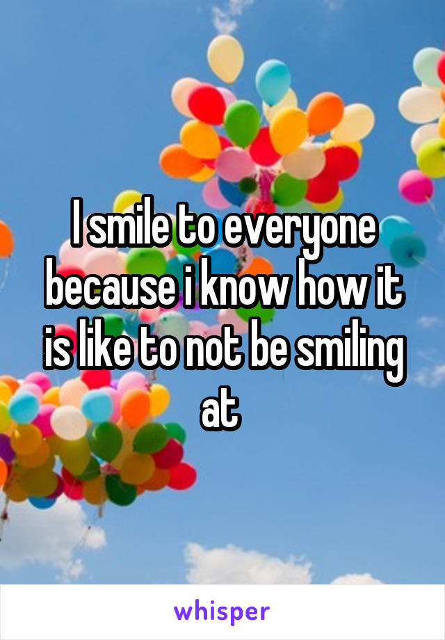 I smile to everyone because i know how it is like to not be smiling at 