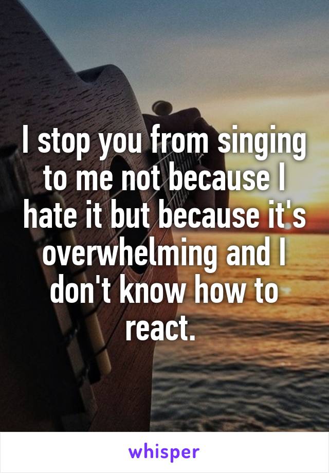 I stop you from singing to me not because I hate it but because it's overwhelming and I don't know how to react. 