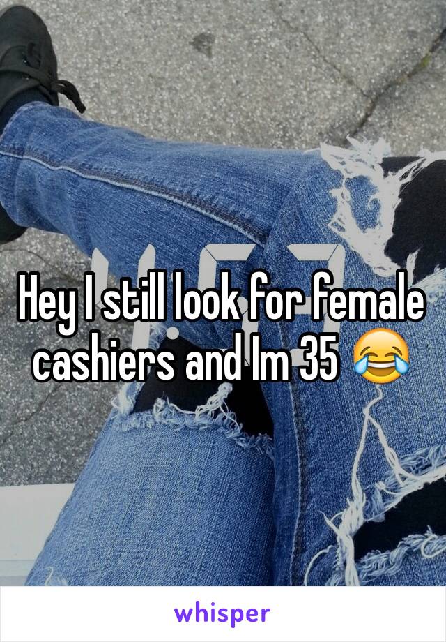 Hey I still look for female cashiers and Im 35 😂