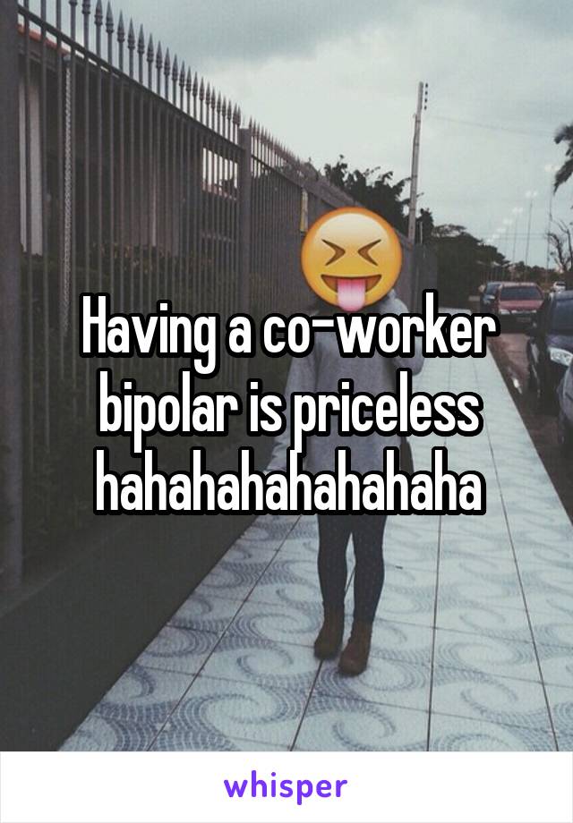 Having a co-worker bipolar is priceless hahahahahahahaha