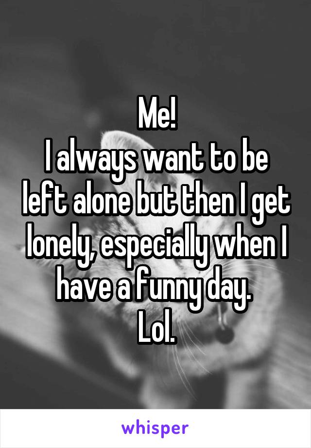 Me!
I always want to be left alone but then I get lonely, especially when I have a funny day. 
Lol.