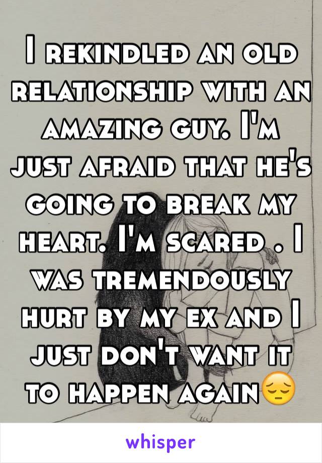 I rekindled an old relationship with an amazing guy. I'm just afraid that he's going to break my heart. I'm scared . I was tremendously hurt by my ex and I just don't want it to happen again😔