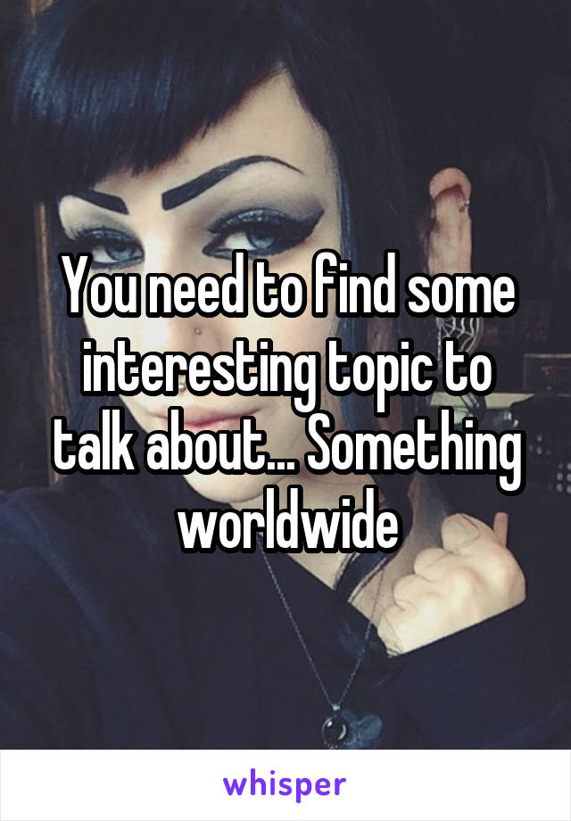 You need to find some interesting topic to talk about... Something worldwide