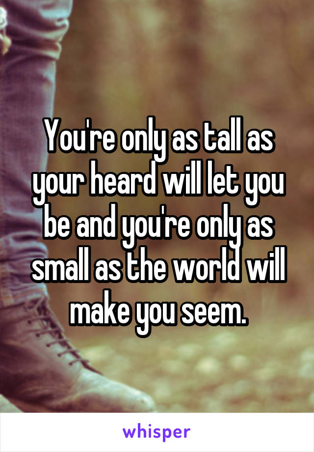 You're only as tall as your heard will let you be and you're only as small as the world will make you seem.