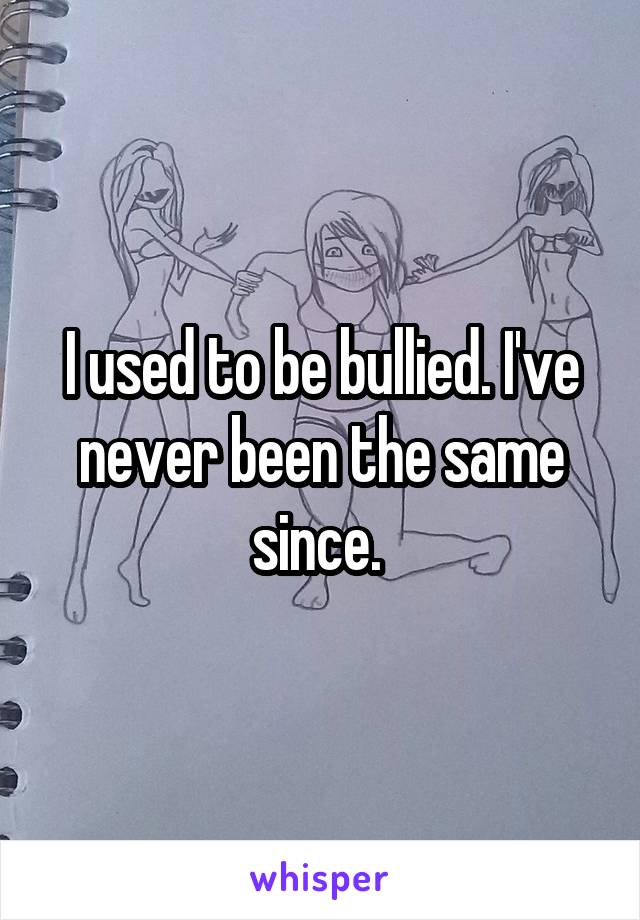 I used to be bullied. I've never been the same since. 