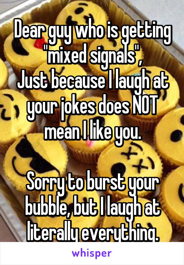 Dear guy who is getting "mixed signals",
Just because I laugh at your jokes does NOT mean I like you.

Sorry to burst your bubble, but I laugh at literally everything.