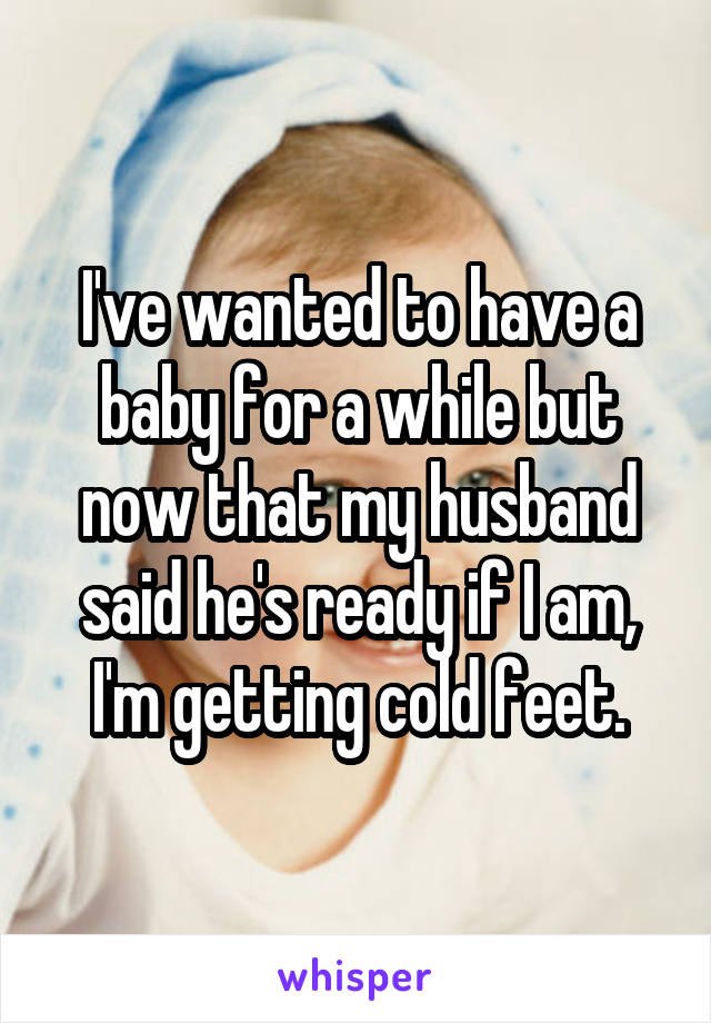 I've wanted to have a baby for a while but now that my husband said he's ready if I am, I'm getting cold feet.