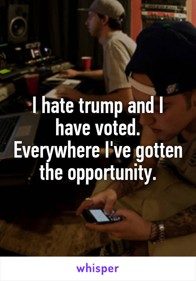 I hate trump and I have voted. Everywhere I've gotten the opportunity.