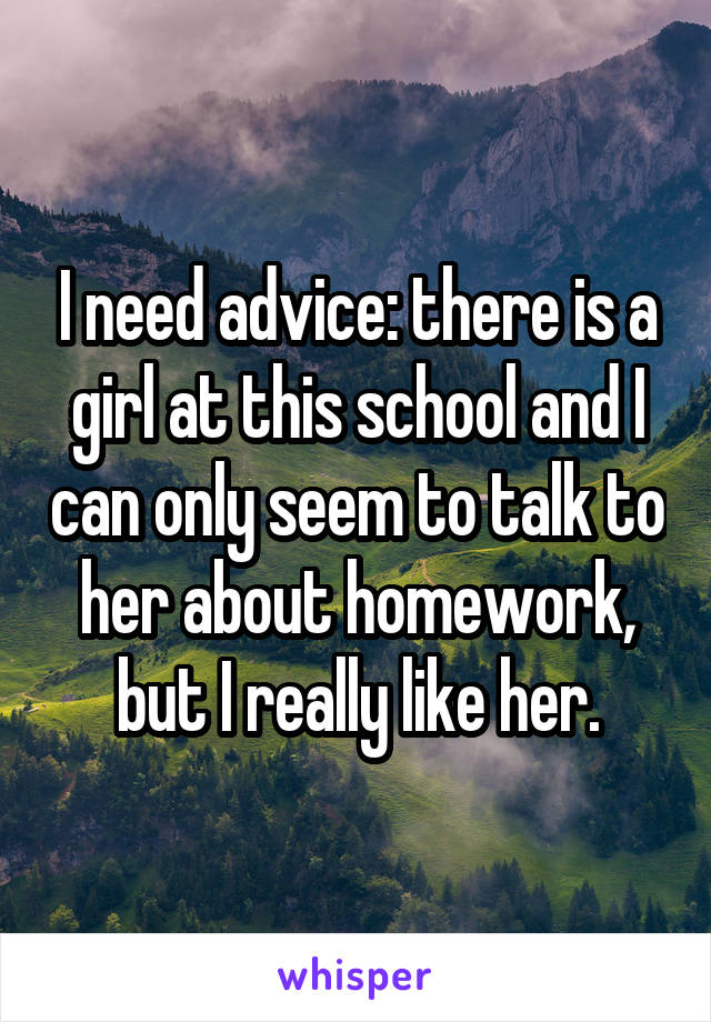 I need advice: there is a girl at this school and I can only seem to talk to her about homework, but I really like her.