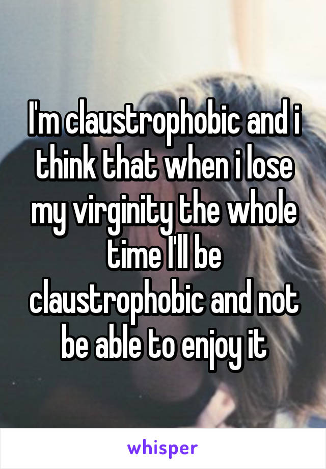 I'm claustrophobic and i think that when i lose my virginity the whole time I'll be claustrophobic and not be able to enjoy it