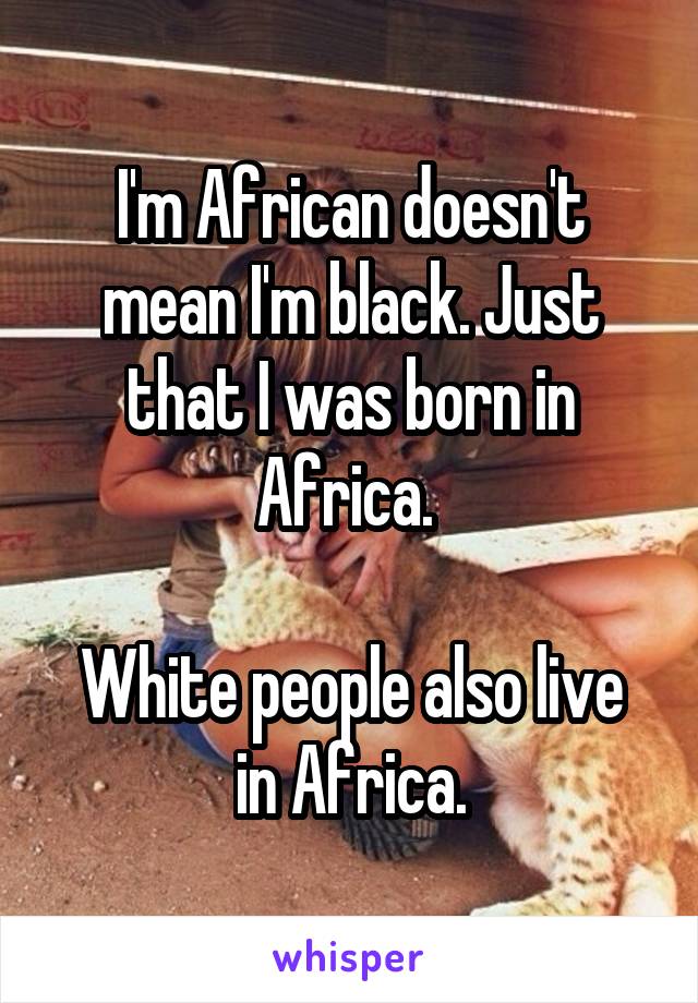 I'm African doesn't mean I'm black. Just that I was born in Africa. 

White people also live in Africa.