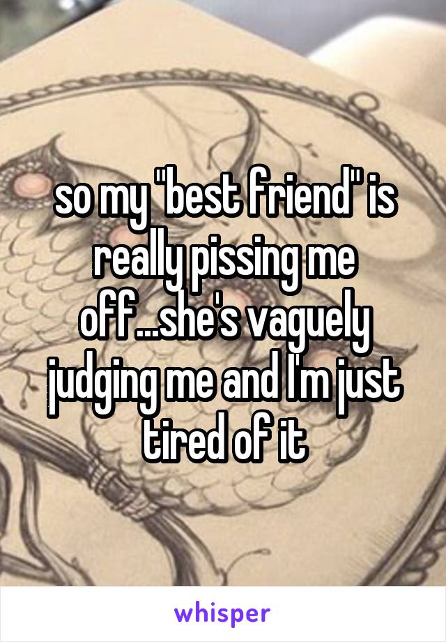 so my "best friend" is really pissing me off...she's vaguely judging me and I'm just tired of it