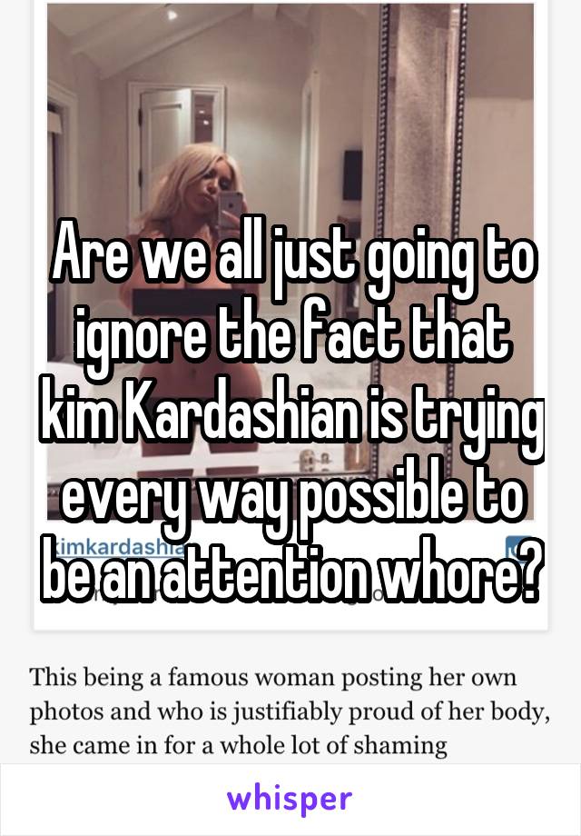 Are we all just going to ignore the fact that kim Kardashian is trying every way possible to be an attention whore?