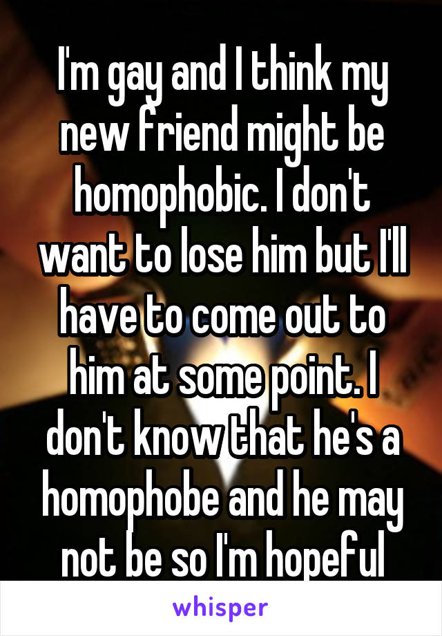 I'm gay and I think my new friend might be homophobic. I don't want to lose him but I'll have to come out to him at some point. I don't know that he's a homophobe and he may not be so I'm hopeful