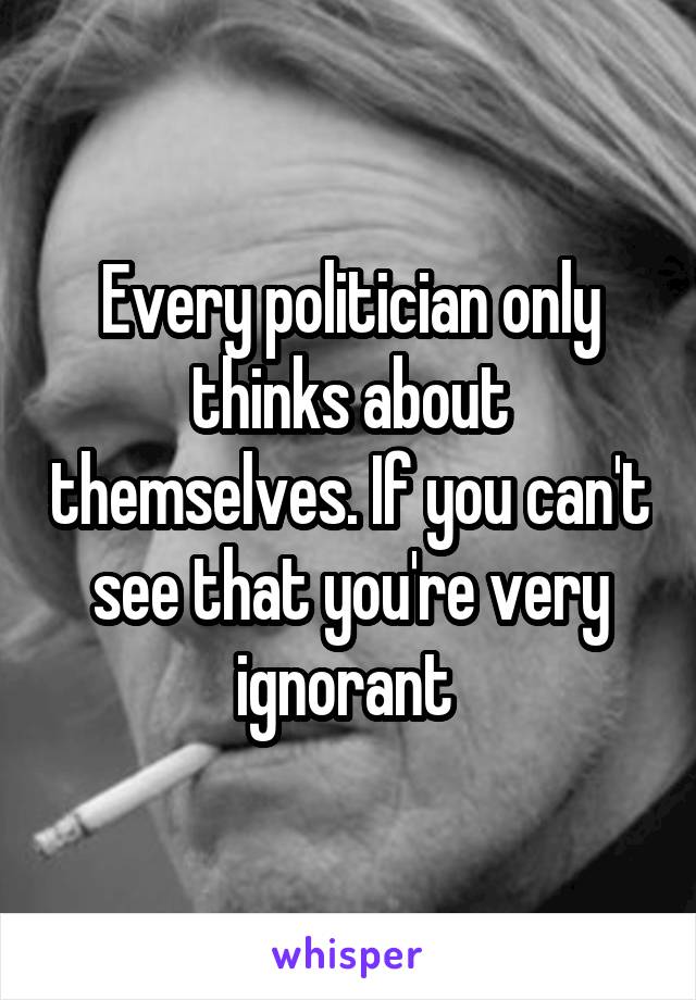 Every politician only thinks about themselves. If you can't see that you're very ignorant 