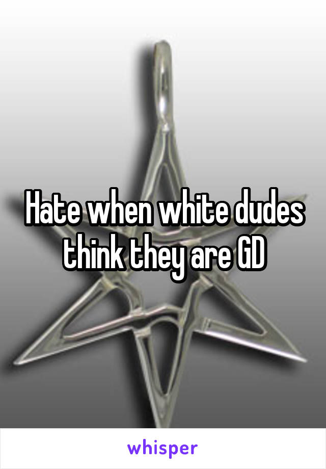 Hate when white dudes think they are GD