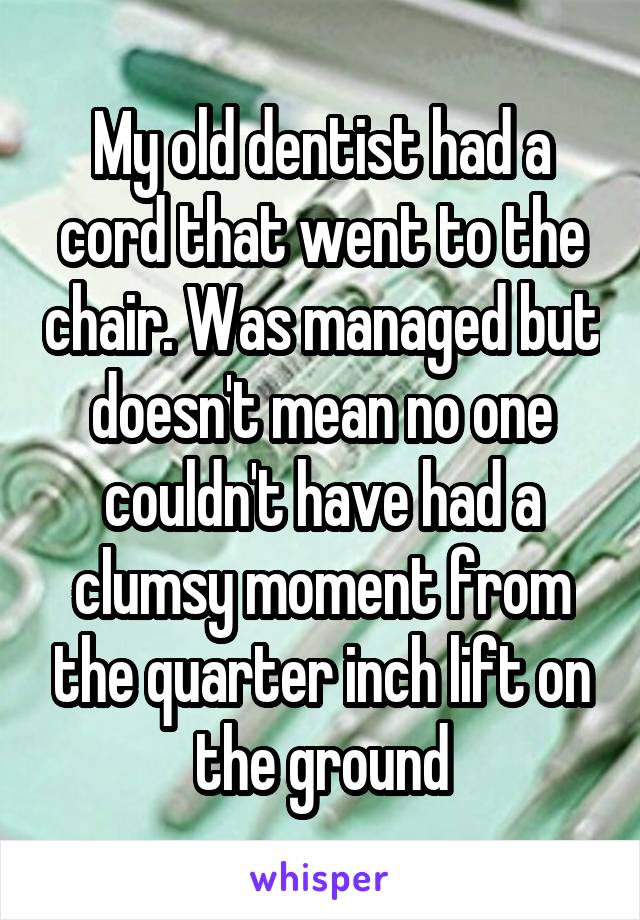 My old dentist had a cord that went to the chair. Was managed but doesn't mean no one couldn't have had a clumsy moment from the quarter inch lift on the ground