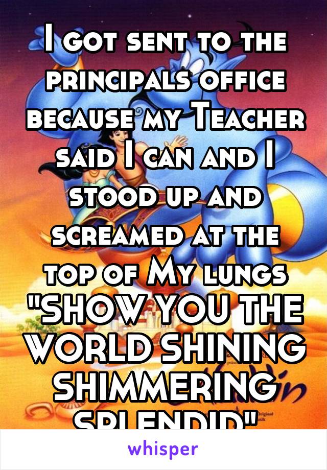 I got sent to the principals office because my Teacher said I can and I stood up and screamed at the top of My lungs "SHOW YOU THE WORLD SHINING SHIMMERING SPLENDID"