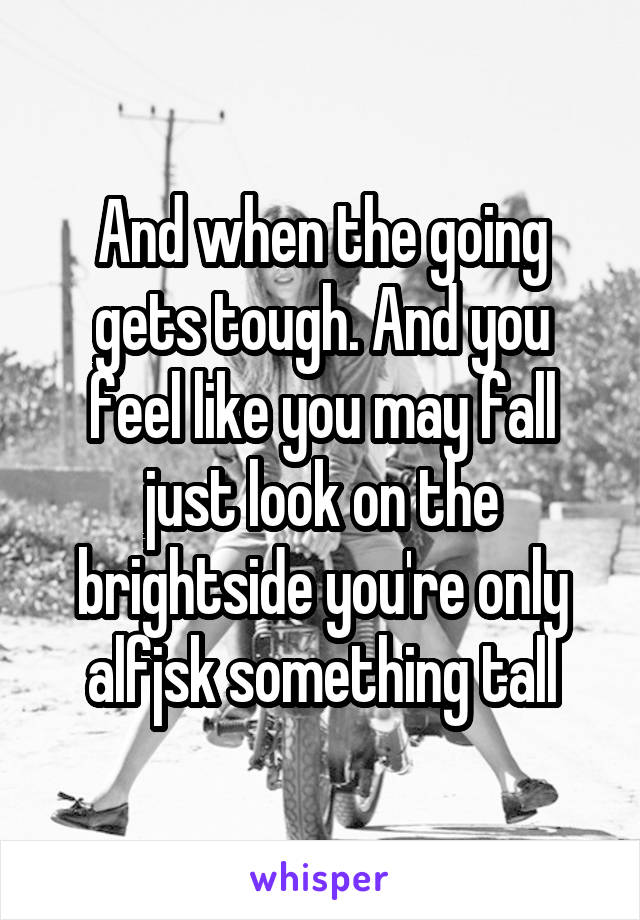 And when the going gets tough. And you feel like you may fall just look on the brightside you're only alfjsk something tall