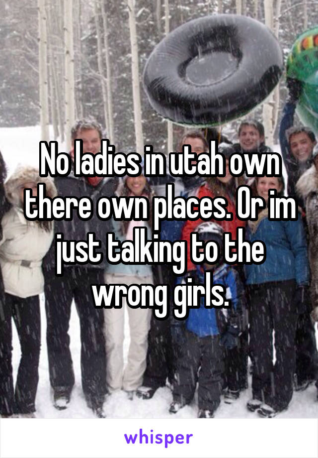 No ladies in utah own there own places. Or im just talking to the wrong girls.